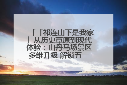 「祁连山下是我家」从历史草原到现代体验：山丹马场景区多维升级 解锁五一文旅新玩法