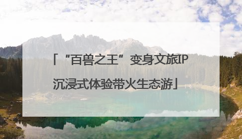 “百兽之王”变身文旅IP 沉浸式体验带火生态游