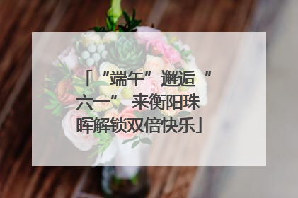 “端午”邂逅“六一” 来衡阳珠晖解锁双倍快乐