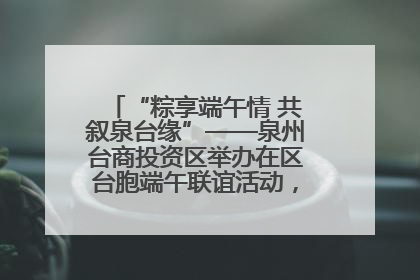 “粽享端午情 共叙泉台缘”——泉州台商投资区举办在区台胞端午联谊活动，共话同源深情