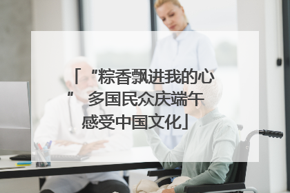 “粽香飘进我的心” 多国民众庆端午感受中国文化