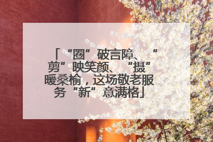 “圈”破言障、“剪”映笑颜、“摄”暖桑榆，这场敬老服务“新”意满格