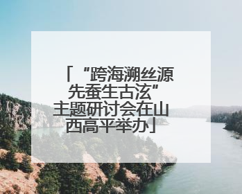 “跨海溯丝源 先蚕生古泫”主题研讨会在山西高平举办