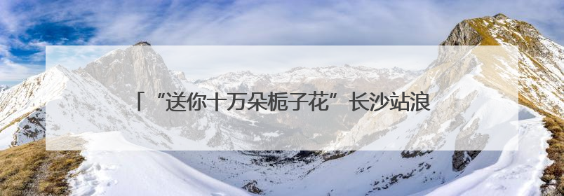 “送你十万朵栀子花”长沙站浪漫开启 以花为媒传递城市温情