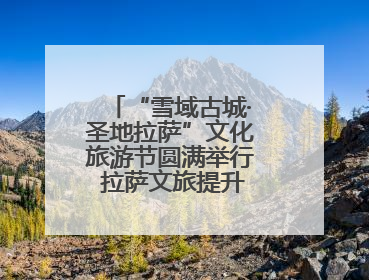 “雪域古城·圣地拉萨”文化旅游节圆满举行 拉萨文旅提升项目惊艳亮相