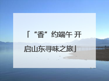 “香”约端午 开启山东寻味之旅