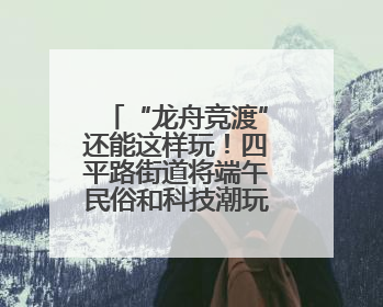 “龙舟竞渡”还能这样玩！四平路街道将端午民俗和科技潮玩“调”出这些创意
