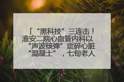 “黑科技”三连击！淮安二院心血管内科以“声波核弹”震碎心脏“混凝土”，七旬老人重获“心”生