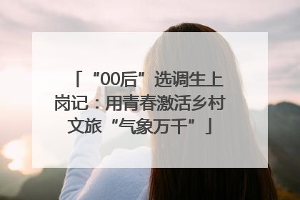 “00后”选调生上岗记：用青春激活乡村文旅“气象万千”