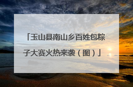 玉山县南山乡百姓包粽子大赛火热来袭（图）