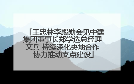 王忠林李殿勋会见中建集团董事长郑学选总经理文兵 持续深化央地合作 协力推动支点建设