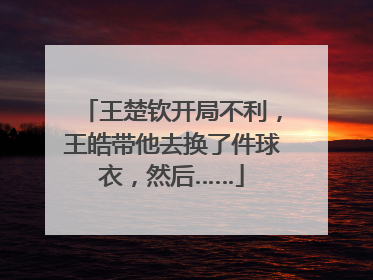 王楚钦开局不利，王皓带他去换了件球衣，然后……