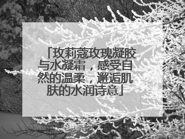 玫莉蔻玫瑰凝胶与水凝霜，感受自然的温柔，邂逅肌肤的水润诗意