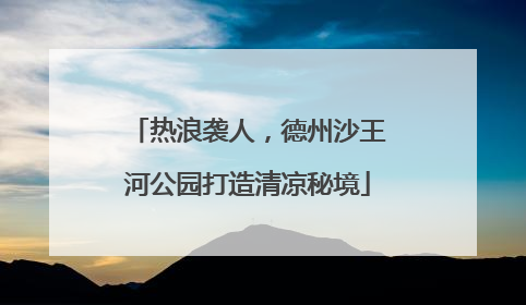 热浪袭人，德州沙王河公园打造清凉秘境