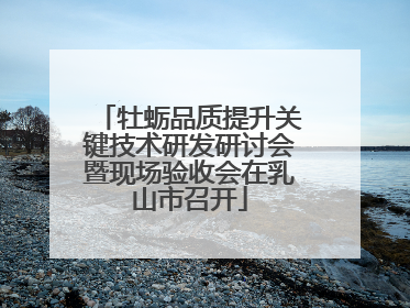 牡蛎品质提升关键技术研发研讨会暨现场验收会在乳山市召开