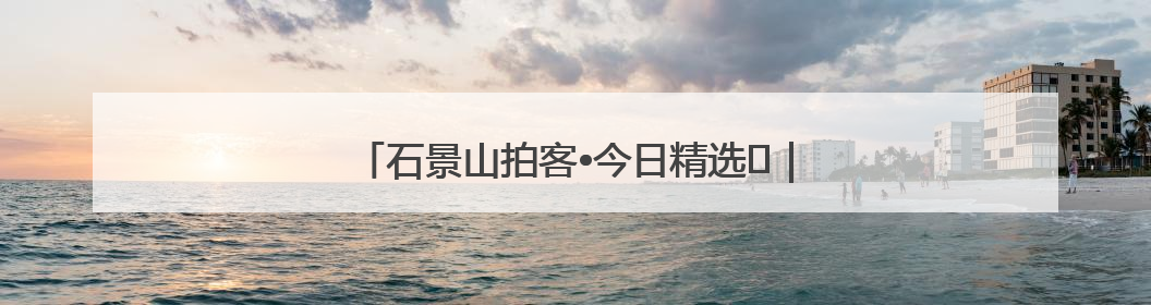 石景山拍客•今日精选⑲｜石景山72小时欢乐图鉴