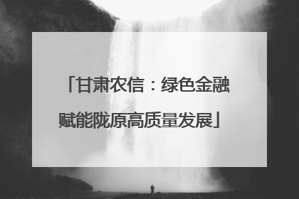 甘肃农信：绿色金融赋能陇原高质量发展