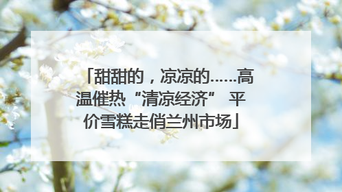 甜甜的，凉凉的……高温催热“清凉经济” 平价雪糕走俏兰州市场