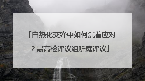 白热化交锋中如何沉着应对？最高检评议组听庭评议