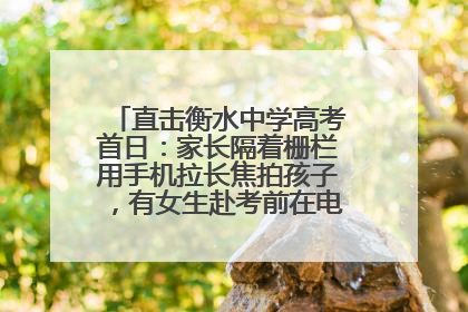 直击衡水中学高考首日：家长隔着栅栏用手机拉长焦拍孩子，有女生赴考前在电话亭与家人通话