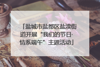 盐城市盐都区盐渎街道开展“我们的节日·情系端午”主题活动