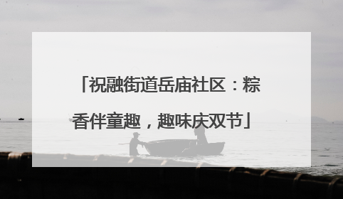 祝融街道岳庙社区：粽香伴童趣，趣味庆双节