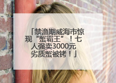 禁渔期威海市惊现“蟹霸王”！七人强卖3000元劣质蟹被铐！