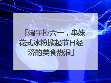端午撞六一，串妹花式冰粉掀起节日经济的美食热浪