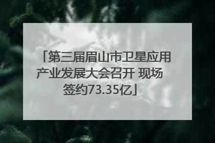 第三届眉山市卫星应用产业发展大会召开 现场签约73.35亿