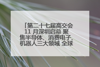 第二十七届高交会 11 月深圳启幕 聚焦半导体、消费电子、机器人三大领域 全球科技盛宴蓄势待发