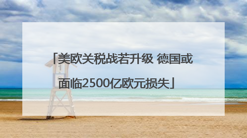 美欧关税战若升级 德国或面临2500亿欧元损失