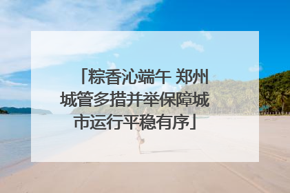 粽香沁端午 郑州城管多措并举保障城市运行平稳有序