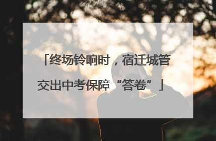 终场铃响时，宿迁城管交出中考保障“答卷”