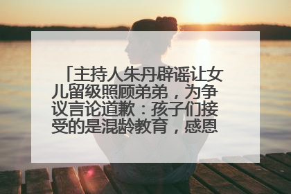 主持人朱丹辟谣让女儿留级照顾弟弟，为争议言论道歉：孩子们接受的是混龄教育，感恩每一条批评