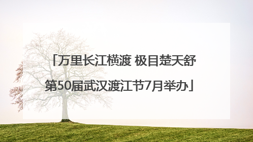 万里长江横渡 极目楚天舒 第50届武汉渡江节7月举办