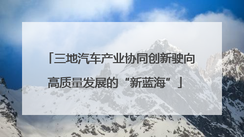 三地汽车产业协同创新驶向高质量发展的“新蓝海”