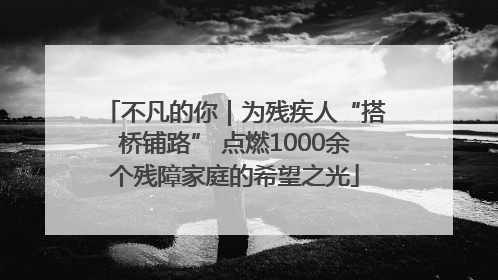 不凡的你｜为残疾人“搭桥铺路” 点燃1000余个残障家庭的希望之光