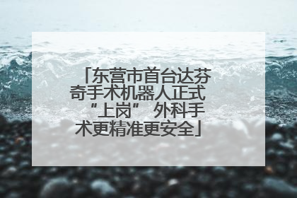 东营市首台达芬奇手术机器人正式“上岗” 外科手术更精准更安全