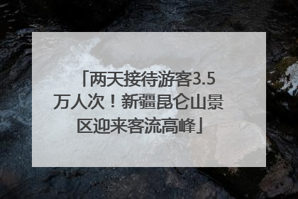两天接待游客3.5万人次！新疆昆仑山景区迎来客流高峰