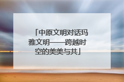 中原文明对话玛雅文明——跨越时空的美美与共