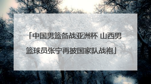中国男篮备战亚洲杯 山西男篮球员张宁再披国家队战袍