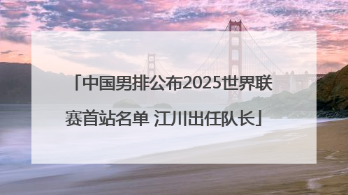 中国男排公布2025世界联赛首站名单 江川出任队长