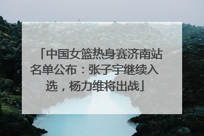 中国女篮热身赛济南站名单公布：张子宇继续入选，杨力维将出战