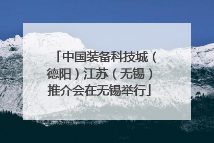中国装备科技城（德阳）江苏（无锡）推介会在无锡举行