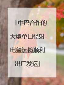 中巴合作的大型单口径射电望远镜顺利出厂发运