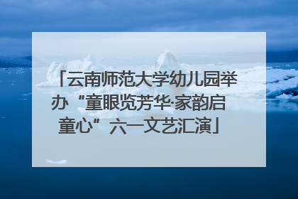 云南师范大学幼儿园举办“童眼览芳华·家韵启童心”六一文艺汇演