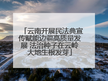 云南开展民法典宣传赋能边疆高质量发展 法治种子在云岭大地生根发芽