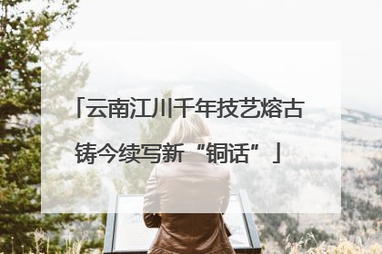 云南江川千年技艺熔古铸今续写新“铜话”