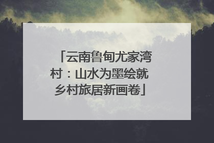 云南鲁甸尤家湾村：山水为墨绘就乡村旅居新画卷