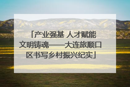 产业强基 人才赋能 文明铸魂——大连旅顺口区书写乡村振兴纪实
